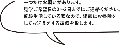 一つだけお願いがあります。見学ご希望日の2～3日までにご連絡ください。普段生活している家なので、綺麗にお掃除をしてお迎えをする準備を致します。