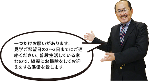 一つだけお願いがあります。見学ご希望日の2～3日までにご連絡ください。普段生活している家なので、綺麗にお掃除をしてお迎えをする準備を致します。